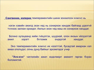 Сангвиник, холерик темпераментийн шинж зонхилсон хvмvvс нь
нэгэн хэвийн ажилд эхэн vед нь сонирхож хандаж байгаад удалгvй
тvvнээс залхан орхидог. Ажлын эхэн vед маш их сонирхож ханддаг.
Богино хугацаанд хийж гvйцэтгэх, шуурхай, олон янзын vйлдэлтэй
ажил
хэрэгт
бvтээмж
єндєртэй
ханддаг.
Энэ темпераментийн хvмvvс их нээлттэй, бусадтай амархан хэл
амаа ололцдог, олны дунд байхыг эрхэмлэдэг учир
”Хvн-хvн” чиглэлийн ажил хєдєлмєрт амжилт гаргах бvрэн
боломжтой.

 