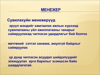 Сувилахуйн менежерүүд


эрүүл мэндийг хамгаалах ажлын хүрээнд
сувилагааны үйл ажиллагааны чанарыг
сайжруулахад чиглэсэн удирдлагыг бий болгох



өвчтөний сэтгэл ханамж, аюулгүй байдлыг
сайжруулах



үр дүнд чиглэсэн асуудал шийдэлүүдийг
зохицуулах арга барилыг эзэмшсэн байх
шаардлагатай.

 