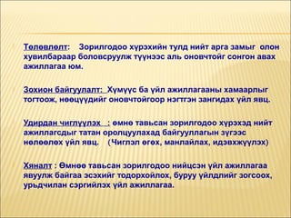 

Төлөвлөлт: Зорилгодоо хүрэхийн тулд нийт арга замыг олон
хувилбараар боловсруулж түүнээс аль оновчтойг сонгон авах
ажиллагаа юм.



Зохион байгуулалт: Хүмүүс ба үйл ажиллагааны хамаарлыг
тогтоож, нөөцүүдийг оновчтойгоор нэгтгэн зангидах үйл явц.



Удирдан чиглүүлэх : өмнө тавьсан зорилгодоо хүрэхэд нийт
ажиллагсдыг татан оролцуулахад байгууллагын зүгээс
нөлөөлөх үйл явц. (Чиглэл өгөх, манлайлах, идэвхжүүлэх)



Хяналт : Өмнөө тавьсан зорилгодоо нийцсэн үйл ажиллагаа
явуулж байгаа эсэхийг тодорхойлох, буруу үйлдлийг зогсоох,
урьдчилан сэргийлэх үйл ажиллагаа.

 