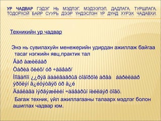 Техникийн ур чадвар








Энэ нь сувилахуйн менежерийн удирдан ажиллаж байгаа
тасаг нэгжийн явц,практик тал
Ãàð àæèëáàð
Òàðèà õèéõ/ óð ÷àäâàð/
Íîîãäñîí ¿¿ðýã äààëãàâðûã òîäîðõîé àðãà áàðèëààð
ýðõëýí ã¿éöýòãýõ óð ä¿é
Äàäëàãà ìýðãýæëèéí ÷àäâàðûí íèéëáýð öîãö.
Багаж техник, үйл ажиллагааны талаарх мэдлэг болон
ашиглах чадвар юм.

 