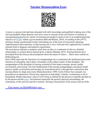 Nursing Metaparadigm Essay
A nurse is a person who had been educated with skill, knowledge and qualified in taking care of the
sick and disabled. Many theorists now have come to concede on the vital factors of 'nursing' as
conceptualizing practice by 'nurses' of nurturing for people in need of care to accomplish particular
objective of 'health' within a given situation (Hall and Ritchie, 2010). According to Orr (1977),
nursing is being a professional worker and making use of the tools of assessment, planning,
implementation and evaluation, so that nursing care is not a 'trial and error' approach but a realistic
measure built to diagnose each patient's requirement.
The term theory indicates a semantic reach from an idea, to a statement of idea in a detailed
relationships, to connect theory backed up by evidence (Dunlap, 2013). Nursing theories have
developed from the choices and assumptions about the nature of what a ... Show more content on
Helpwriting.net ...
Kim (1989) states that the functions of a metaparadigm are to summarize the intellectual and social
missions of a discipline and to place a boundary on the subject matter of that discipline. The
metaparadigm of the discipline of nursing consisted of four major concepts: person, health,
environment, and nursing. The four fundamental of the nursing metaparadigm conceptual model
(person, health, environment and nursing) are interrelated and it is through their connections that
nursing obtains its shape and course (Hanucharurnkul, 1989). Each of these four concepts was
presented as an abstraction. Person may represent an individual, a family, a community or all of
humankind. Health represents a state of well–being as defined by the person or mutually decided on
by the person and the nurse. Environment represents the person's physical surroundings, the
community, or the universe and all it contains. Nursing is the practice of the science and art of the
... Get more on HelpWriting.net ...
 