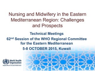 Nursing and Midwifery in the Eastern
Mediterranean Region: Challenges
and Prospects
Technical Meetings
62nd Session of the WHO Regional Committee
for the Eastern Mediterranean
5-8 OCTOBER 2015, Kuwait
 