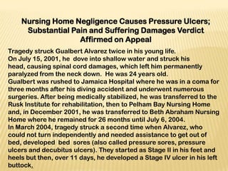 Nursing Home Negligence Causes Pressure Ulcers;
     Substantial Pain and Suffering Damages Verdict
                   Affirmed on Appeal
Tragedy struck Gualbert Alvarez twice in his young life.
On July 15, 2001, he dove into shallow water and struck his
head, causing spinal cord damages, which left him permanently
paralyzed from the neck down. He was 24 years old.
Gualbert was rushed to Jamaica Hospital where he was in a coma for
three months after his diving accident and underwent numerous
surgeries. After being medically stabilized, he was transferred to the
Rusk Institute for rehabilitation, then to Pelham Bay Nursing Home
and, in December 2001, he was transferred to Beth Abraham Nursing
Home where he remained for 26 months until July 6, 2004.
In March 2004, tragedy struck a second time when Alvarez, who
could not turn independently and needed assistance to get out of
bed, developed bed sores (also called pressure sores, pressure
ulcers and decubitus ulcers). They started as Stage II in his feet and
heels but then, over 11 days, he developed a Stage IV ulcer in his left
buttock.
 