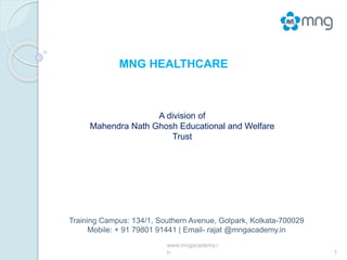 1
A division of
Mahendra Nath Ghosh Educational and Welfare
Trust
MNG HEALTHCARE
Training Campus: 134/1, Southern Avenue, Golpark, Kolkata-700029
Mobile: + 91 79801 91441 | Email- rajat @mngacademy.in
www.mngacademy.i
n
 