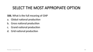Thursday 14 November 2024 106
SELECT THE MOST APPROPIATE OPTION
106. What is the full meaning of GNP
a. Global national production
b. Gross national production
c. Grand national production
d. Grid national production
 
