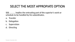 Thursday 14 November 2024 111
SELECT THE MOST APPROPIATE OPTION
111. ......... implies the entrusting part of the superior’s work or
schedule to be handled by his subordinates.
a. Transfer
b. Delegation
c. Supervision
d. Directing
 