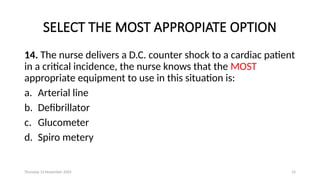 Thursday 14 November 2024 14
SELECT THE MOST APPROPIATE OPTION
14. The nurse delivers a D.C. counter shock to a cardiac patient
in a critical incidence, the nurse knows that the MOST
appropriate equipment to use in this situation is:
a. Arterial line
b. Defibrillator
c. Glucometer
d. Spiro metery
 