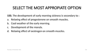 Thursday 14 November 2024 150
SELECT THE MOST APPROPIATE OPTION
150. The development of early morning sickness is secondary to :
a. Relaxing effect of progesterone on smooth muscles.
b. Cool weather of the early morning.
c. Development of the morula.
d. Relaxing effect of oestrogen on smooth muscles.
 