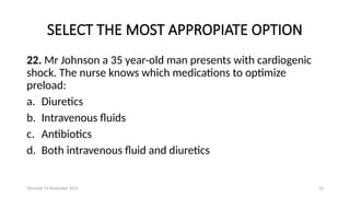 Thursday 14 November 2024 22
SELECT THE MOST APPROPIATE OPTION
22. Mr Johnson a 35 year-old man presents with cardiogenic
shock. The nurse knows which medications to optimize
preload:
a. Diuretics
b. Intravenous fluids
c. Antibiotics
d. Both intravenous fluid and diuretics
 