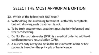 Thursday 14 November 2024 23
SELECT THE MOST APPROPIATE OPTION
23. Which of the following is NOT true ?
a. Withholding life-sustaining treatment is ethically acceptable,
but withdrawing such treatment is not.
b. To be truly autonomous, a patient must be fully informed and
freely consenting.
c. Do Not Resuscitate order (DNR) is a medical order to withhold
cardiopulmonary resuscitation (CPR).
d. A nurse’s duty always to act in the best interests of his or her
patient is based on the principle of beneficence
 
