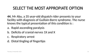 Thursday 14 November 2024 24
SELECT THE MOST APPROPIATE OPTION
44. Mr Abu, a 35 year-old dispatch rider presents to your
facility with diagnosis of Guillain-Barre syndrome. The nurse
knows the typical presentation of this condition is :
a. Rapid ascending paralysis
b. Deficits of cranial nerves 1X and X
c. Respiratory arrest
d. Distal tingling of fingertips
 