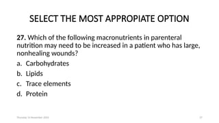Thursday 14 November 2024 27
SELECT THE MOST APPROPIATE OPTION
27. Which of the following macronutrients in parenteral
nutrition may need to be increased in a patient who has large,
nonhealing wounds?
a. Carbohydrates
b. Lipids
c. Trace elements
d. Protein
 
