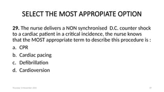 Thursday 14 November 2024 29
SELECT THE MOST APPROPIATE OPTION
29. The nurse delivers a NON synchronised D.C. counter shock
to a cardiac patient in a critical incidence, the nurse knows
that the MOST appropriate term to describe this procedure is :
a. CPR
b. Cardiac pacing
c. Defibrillation
d. Cardioversion
 