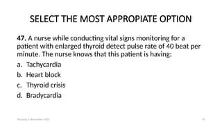 Thursday 14 November 2024 47
SELECT THE MOST APPROPIATE OPTION
47. A nurse while conducting vital signs monitoring for a
patient with enlarged thyroid detect pulse rate of 40 beat per
minute. The nurse knows that this patient is having:
a. Tachycardia
b. Heart block
c. Thyroid crisis
d. Bradycardia
 