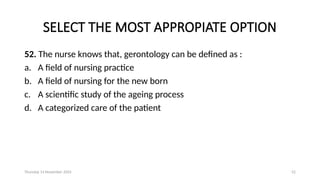 Thursday 14 November 2024 52
SELECT THE MOST APPROPIATE OPTION
52. The nurse knows that, gerontology can be defined as :
a. A field of nursing practice
b. A field of nursing for the new born
c. A scientific study of the ageing process
d. A categorized care of the patient
 