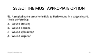 Thursday 14 November 2024 61
SELECT THE MOST APPROPIATE OPTION
61. A surgical nurse uses sterile fluid to flush wound in a surgical ward.
The is performing :
a. Wound dressing
b. Wound cleaning
c. Wound sterilization
d. Wound irrigation
 