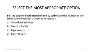Thursday 14 November 2024 64
SELECT THE MOST APPROPIATE OPTION
64. The stage of death characterised by stiffness of the muscles of the
limbs due to chemical changes is termed as :
a. Cessational stiffness
b. Mortis rehabilis
c. Rigor mortis
d. Body stiffness
 