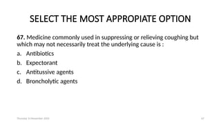 Thursday 14 November 2024 67
SELECT THE MOST APPROPIATE OPTION
67. Medicine commonly used in suppressing or relieving coughing but
which may not necessarily treat the underlying cause is :
a. Antibiotics
b. Expectorant
c. Antitussive agents
d. Broncholytic agents
 