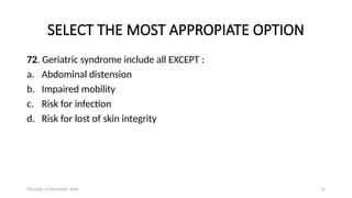 Thursday 14 November 2024 72
SELECT THE MOST APPROPIATE OPTION
72. Geriatric syndrome include all EXCEPT :
a. Abdominal distension
b. Impaired mobility
c. Risk for infection
d. Risk for lost of skin integrity
 