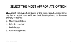 Thursday 14 November 2024 86
SELECT THE MOST APPROPIATE OPTION
86. A client with superficial burns of the chest, face, back and arms
requires an urgent care. Which of the following should be the nures
primary concern :
a. Fluid resuscitation
b. Infection control
c. Body image
d. Pain management
 