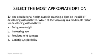 Thursday 14 November 2024 87
SELECT THE MOST APPROPIATE OPTION
87. The occupational health nurse is teaching a class on the risk of
developing osteoarthritis. Which of the following is a modifiable factor
for developing osteoarthritis :
a. Being overweight
b. Increasing age
c. Previous joint damage
d. Genetic susceptibility
 