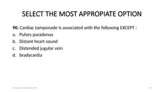 Thursday 14 November 2024 90
SELECT THE MOST APPROPIATE OPTION
90. Cardiac tamponade is associated with the following EXCEPT :
a. Pulses paradonus
b. Distant heart sound
c. Distended jugular vein
d. bradycardia
 