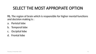 Thursday 14 November 2024 91
SELECT THE MOST APPROPIATE OPTION
91. The region of brain which is responsible for higher mental functions
and decision making is :
a. Parietal lobe
b. Temporal lobe
c. Occipital lobe
d. Frontal lobe
 