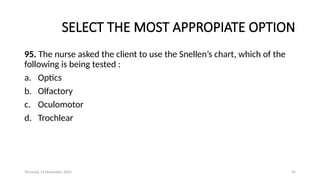 Thursday 14 November 2024 95
SELECT THE MOST APPROPIATE OPTION
95. The nurse asked the client to use the Snellen’s chart, which of the
following is being tested :
a. Optics
b. Olfactory
c. Oculomotor
d. Trochlear
 