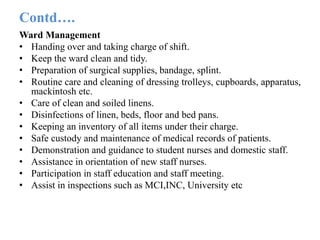 Contd….
Ward Management
• Handing over and taking charge of shift.
• Keep the ward clean and tidy.
• Preparation of surgical supplies, bandage, splint.
• Routine care and cleaning of dressing trolleys, cupboards, apparatus,
mackintosh etc.
• Care of clean and soiled linens.
• Disinfections of linen, beds, floor and bed pans.
• Keeping an inventory of all items under their charge.
• Safe custody and maintenance of medical records of patients.
• Demonstration and guidance to student nurses and domestic staff.
• Assistance in orientation of new staff nurses.
• Participation in staff education and staff meeting.
• Assist in inspections such as MCI,INC, University etc
 