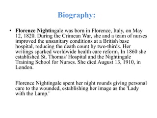 Biography:
• Florence Nightingale was born in Florence, Italy, on May
12, 1820. During the Crimean War, she and a team of nurses
improved the unsanitary conditions at a British base
hospital, reducing the death count by two-thirds. Her
writings sparked worldwide health care reform. In 1860 she
established St. Thomas' Hospital and the Nightingale
Training School for Nurses. She died August 13, 1910, in
London.
Florence Nightingale spent her night rounds giving personal
care to the wounded, establishing her image as the 'Lady
with the Lamp.'
 