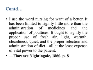 Contd…
• I use the word nursing for want of a better. It
has been limited to signify little more than the
administration of medicines and the
application of poultices. It ought to signify the
proper use of fresh air, light, warmth,
cleanliness, quiet, and the proper selection and
administration of diet—all at the least expense
of vital power to the patient.
• —Florence Nightingale, 1860, p. 8
 