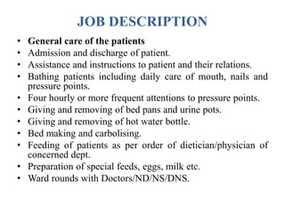 JOB DESCRIPTION
• General care of the patients
• Admission and discharge of patient.
• Assistance and instructions to patient and their relations.
• Bathing patients including daily care of mouth, nails and
pressure points.
• Four hourly or more frequent attentions to pressure points.
• Giving and removing of bed pans and urine pots.
• Giving and removing of hot water bottle.
• Bed making and carbolising.
• Feeding of patients as per order of dietician/physician of
concerned dept.
• Preparation of special feeds, eggs, milk etc.
• Ward rounds with Doctors/ND/NS/DNS.
 