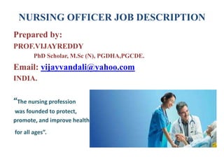 NURSING OFFICER JOB DESCRIPTION
Prepared by:
PROF.VIJAYREDDY
PhD Scholar, M.Sc (N), PGDHA,PGCDE.
Email: vijayvandali@yahoo.com
INDIA.
“The nursing profession
was founded to protect,
promote, and improve health
for all ages”.
 