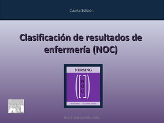 Cuarta Edición




Clasificación de resultados de
       enfermería (NOC)
                 NURSING


                         N
                         O
                         C

              OUTCOMES   CLASSIFICATION




          M.C.E. García Ortiz Lidia
 