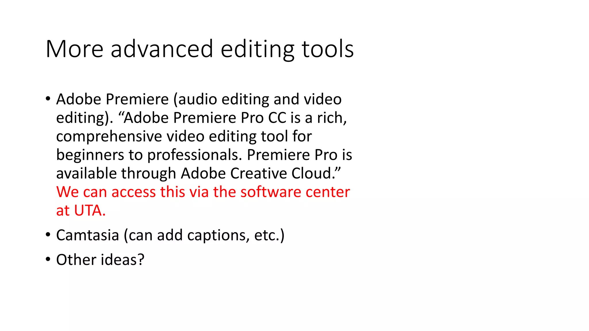 More advanced editing tools
• Adobe Premiere (audio editing and video
editing). “Adobe Premiere Pro CC is a rich,
comprehensive video editing tool for
beginners to professionals. Premiere Pro is
available through Adobe Creative Cloud.”
We can access this via the software center
at UTA.
• Camtasia (can add captions, etc.)
• Other ideas?
 
