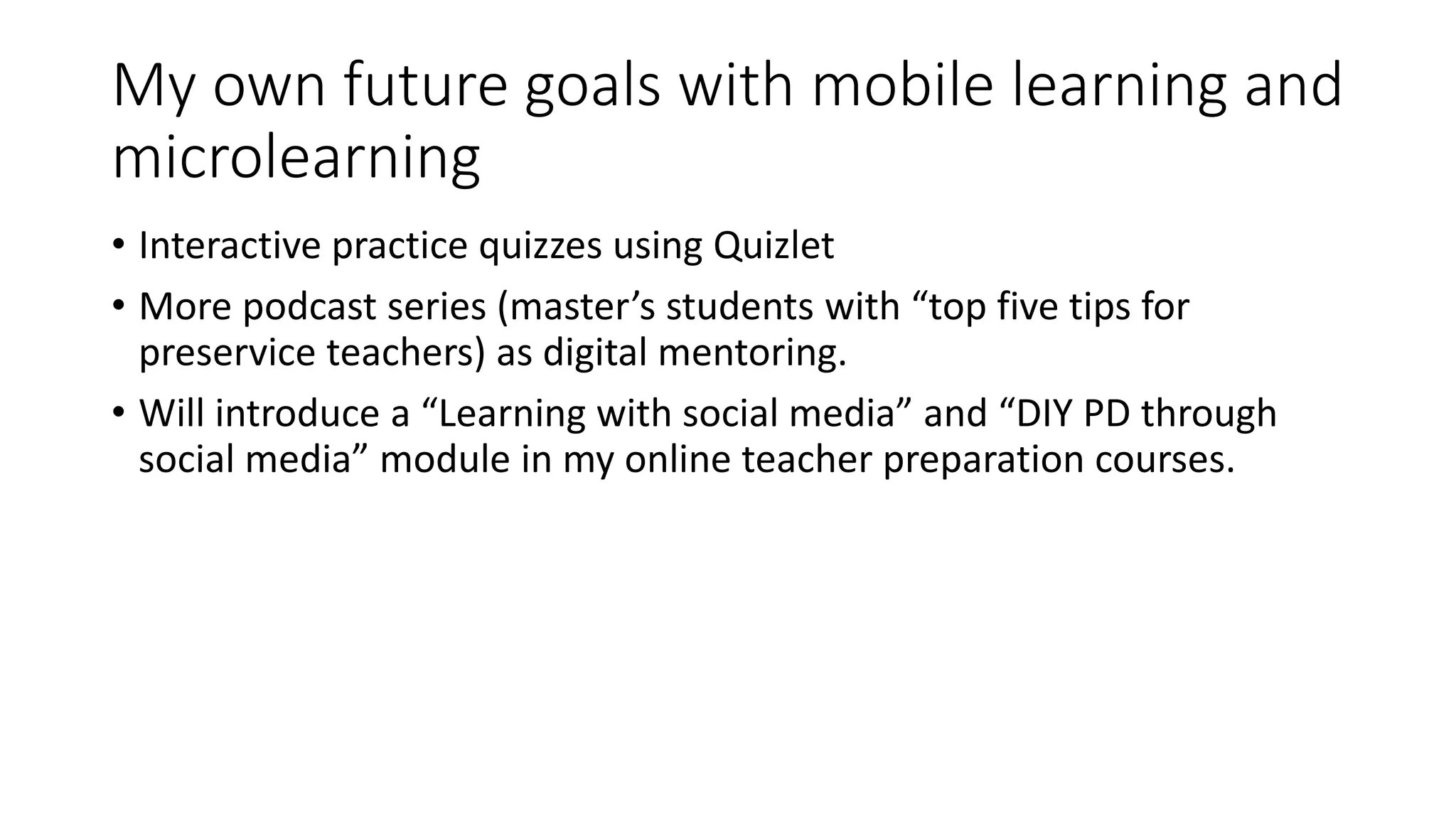 My own future goals with mobile learning and
microlearning
• Interactive practice quizzes using Quizlet
• More podcast series (master’s students with “top five tips for
preservice teachers) as digital mentoring.
• Will introduce a “Learning with social media” and “DIY PD through
social media” module in my online teacher preparation courses.
 