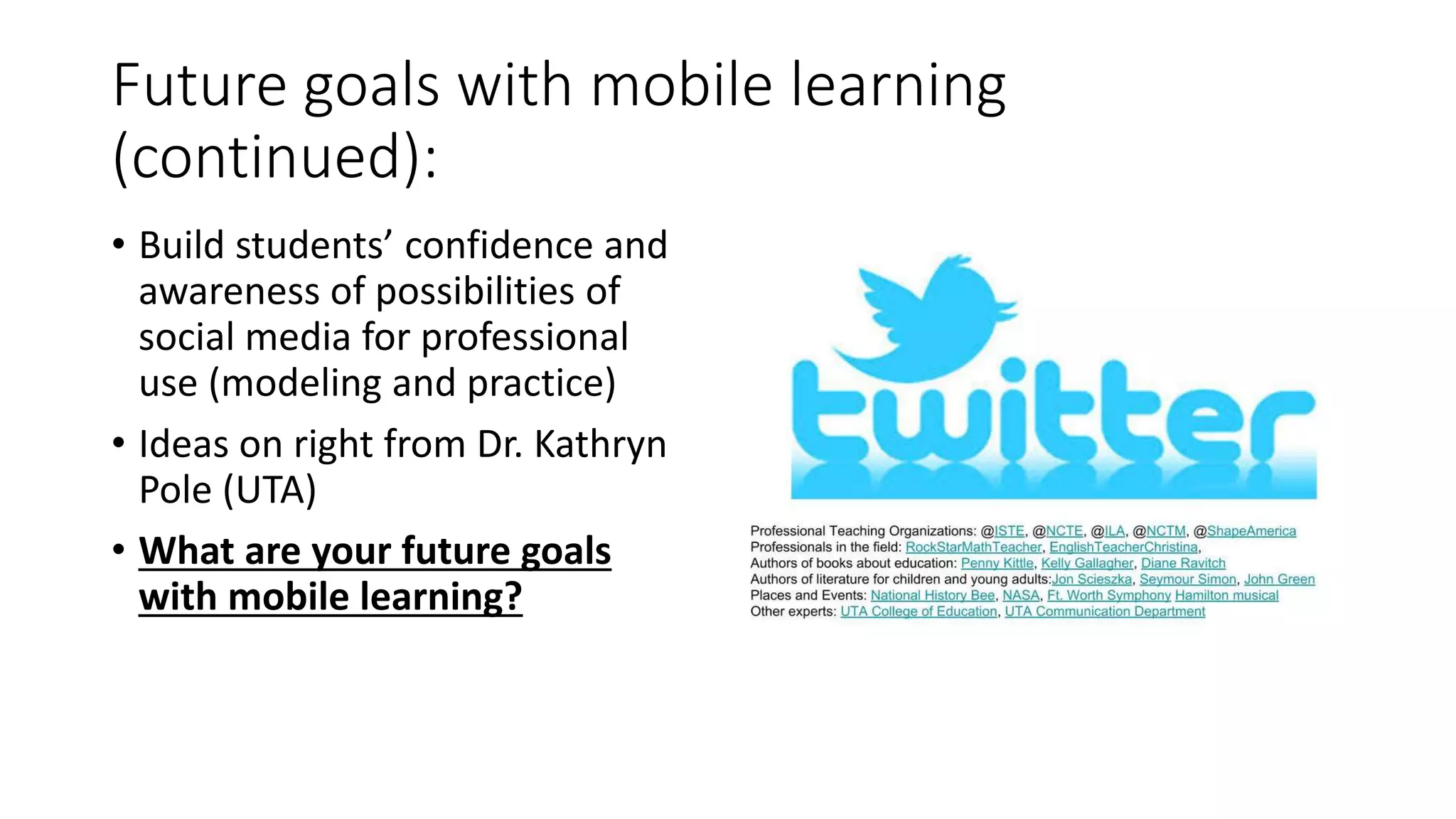 Future goals with mobile learning
(continued):
• Build students’ confidence and
awareness of possibilities of
social media for professional
use (modeling and practice)
• Ideas on right from Dr. Kathryn
Pole (UTA)
• What are your future goals
with mobile learning?
 