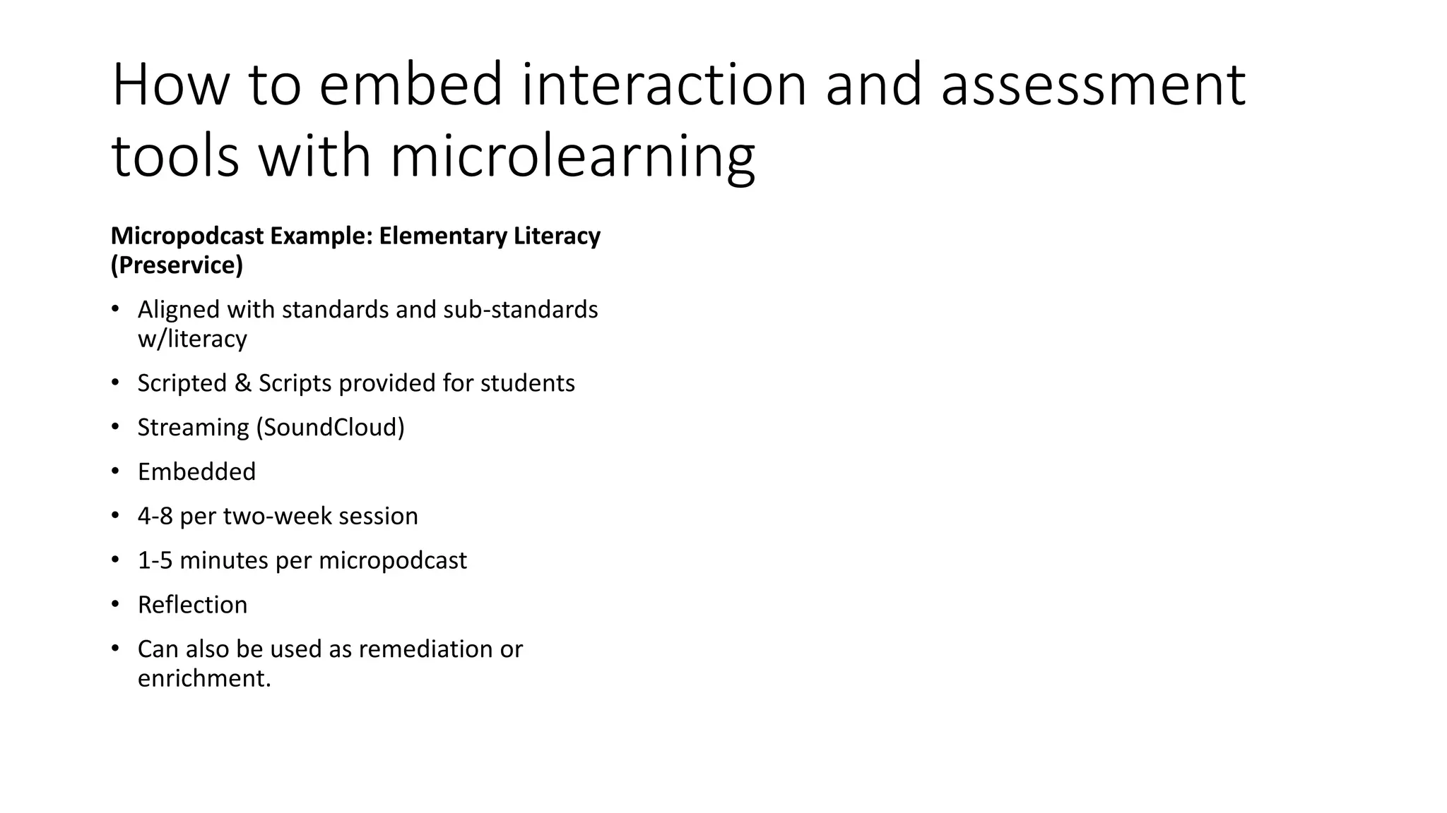How to embed interaction and assessment
tools with microlearning
Micropodcast Example: Elementary Literacy
(Preservice)
• Aligned with standards and sub-standards
w/literacy
• Scripted & Scripts provided for students
• Streaming (SoundCloud)
• Embedded
• 4-8 per two-week session
• 1-5 minutes per micropodcast
• Reflection
• Can also be used as remediation or
enrichment.
 