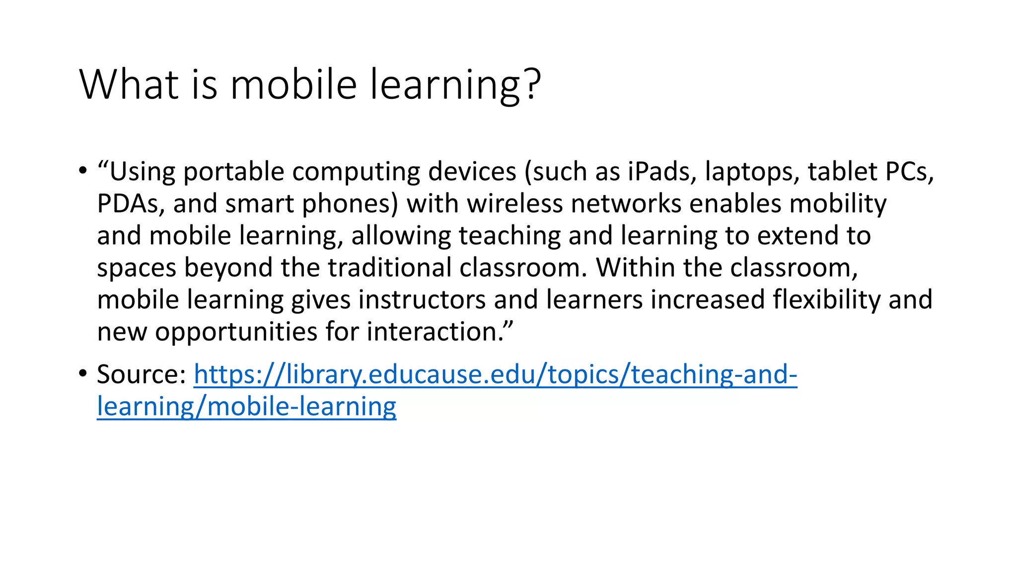 What is mobile learning?
• “Using portable computing devices (such as iPads, laptops, tablet PCs,
PDAs, and smart phones) with wireless networks enables mobility
and mobile learning, allowing teaching and learning to extend to
spaces beyond the traditional classroom. Within the classroom,
mobile learning gives instructors and learners increased flexibility and
new opportunities for interaction.”
• Source: https://library.educause.edu/topics/teaching-and-
learning/mobile-learning
 