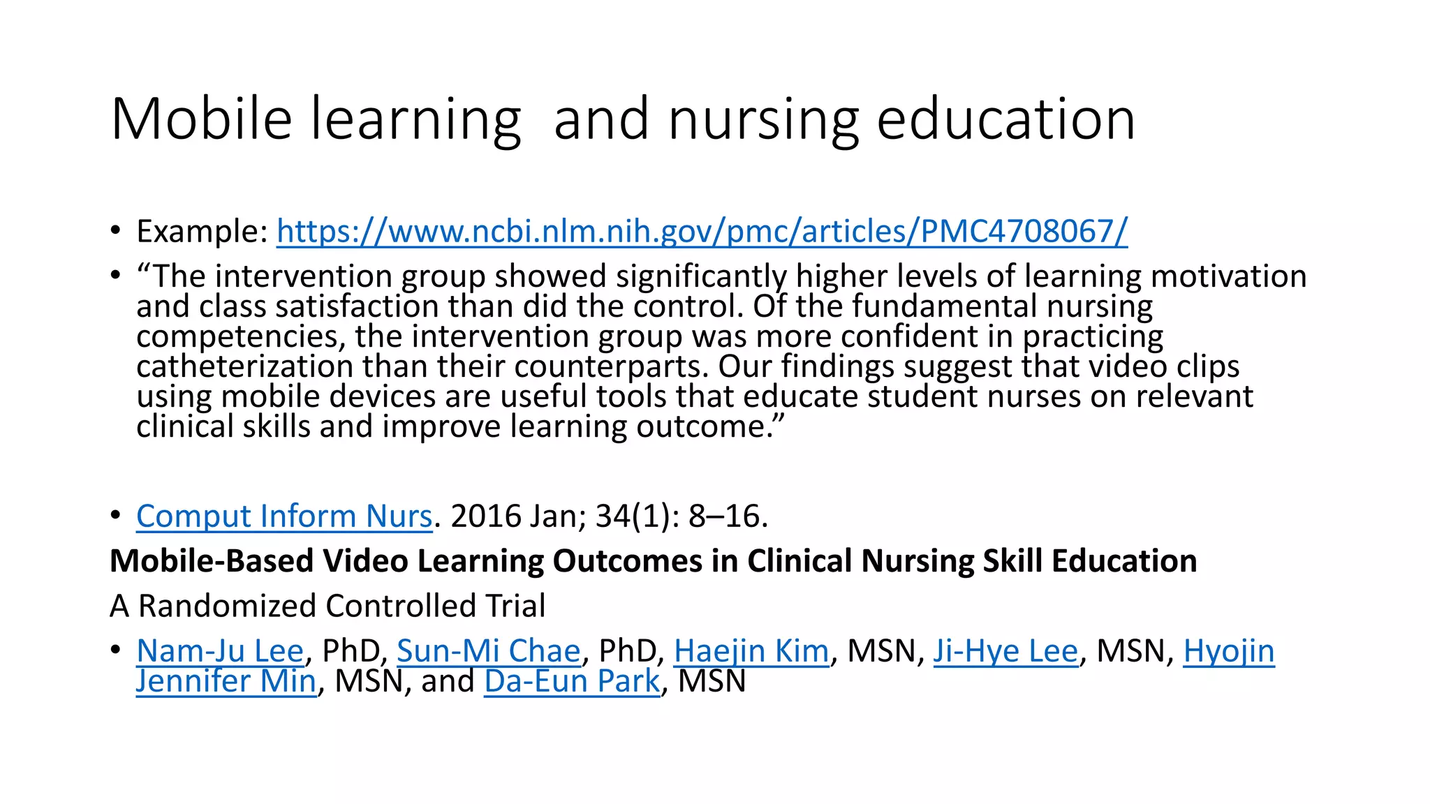 Mobile learning and nursing education
• Example: https://www.ncbi.nlm.nih.gov/pmc/articles/PMC4708067/
• “The intervention group showed significantly higher levels of learning motivation
and class satisfaction than did the control. Of the fundamental nursing
competencies, the intervention group was more confident in practicing
catheterization than their counterparts. Our findings suggest that video clips
using mobile devices are useful tools that educate student nurses on relevant
clinical skills and improve learning outcome.”
• Comput Inform Nurs. 2016 Jan; 34(1): 8–16.
Mobile-Based Video Learning Outcomes in Clinical Nursing Skill Education
A Randomized Controlled Trial
• Nam-Ju Lee, PhD, Sun-Mi Chae, PhD, Haejin Kim, MSN, Ji-Hye Lee, MSN, Hyojin
Jennifer Min, MSN, and Da-Eun Park, MSN
 
