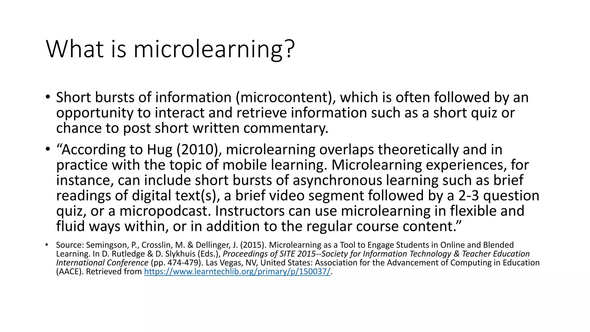 What is microlearning?
• Short bursts of information (microcontent), which is often followed by an
opportunity to interact and retrieve information such as a short quiz or
chance to post short written commentary.
• “According to Hug (2010), microlearning overlaps theoretically and in
practice with the topic of mobile learning. Microlearning experiences, for
instance, can include short bursts of asynchronous learning such as brief
readings of digital text(s), a brief video segment followed by a 2-3 question
quiz, or a micropodcast. Instructors can use microlearning in flexible and
fluid ways within, or in addition to the regular course content.”
• Source: Semingson, P., Crosslin, M. & Dellinger, J. (2015). Microlearning as a Tool to Engage Students in Online and Blended
Learning. In D. Rutledge & D. Slykhuis (Eds.), Proceedings of SITE 2015--Society for Information Technology & Teacher Education
International Conference (pp. 474-479). Las Vegas, NV, United States: Association for the Advancement of Computing in Education
(AACE). Retrieved from https://www.learntechlib.org/primary/p/150037/.
 