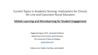 Current Topics in Academic Nursing: Implications for Clinical,
On-Line and Classroom Nurse Educators
Mobile Learning and Microlearning for Student Engagement
Peggy Semingson, Ph.D., Associate Professor
Department of Curriculum and Instruction
The University of Texas at Arlington
peggys@uta.edu
Follow me on Twitter, YouTube, and LinkedIn!
 