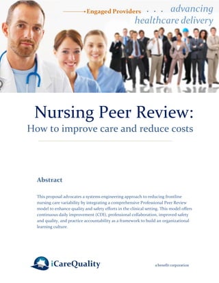 Nursing Peer Review: 
How to improve care and reduce costs 
Abstract 
This proposal advocates a systems engineering approach to reducing frontline nursing care variability by integrating a comprehensive Professional Peer Review model to enhance quality and safety efforts in the clinical setting. This model offers continuous daily improvement (CDI), professional collaboration, improved safety and quality, and practice accountability as a framework to build an organizational learning culture.  