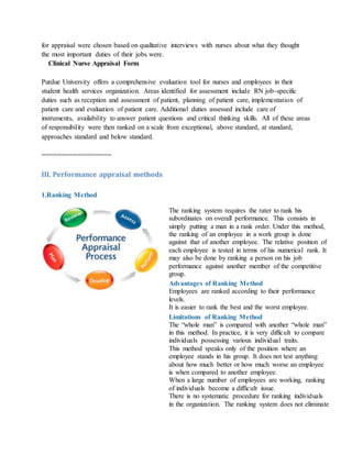 for appraisal were chosen based on qualitative interviews with nurses about what they thought
the most important duties of their jobs were.
Clinical Nurse Appraisal Form
Purdue University offers a comprehensive evaluation tool for nurses and employees in their
student health services organization. Areas identified for assessment include RN job-specific
duties such as reception and assessment of patient, planning of patient care, implementation of
patient care and evaluation of patient care. Additional duties assessed include care of
instruments, availability to answer patient questions and critical thinking skills. All of these areas
of responsibility were then ranked on a scale from exceptional, above standard, at standard,
approaches standard and below standard.
==================
III. Performance appraisal methods
1.Ranking Method
The ranking system requires the rater to rank his
subordinates on overall performance. This consists in
simply putting a man in a rank order. Under this method,
the ranking of an employee in a work group is done
against that of another employee. The relative position of
each employee is tested in terms of his numerical rank. It
may also be done by ranking a person on his job
performance against another member of the competitive
group.
Advantages of Ranking Method
i. Employees are ranked according to their performance
levels.
ii. It is easier to rank the best and the worst employee.
Limitations of Ranking Method
i. The “whole man” is compared with another “whole man”
in this method. In practice, it is very difficult to compare
individuals possessing various individual traits.
ii. This method speaks only of the position where an
employee stands in his group. It does not test anything
about how much better or how much worse an employee
is when compared to another employee.
iii. When a large number of employees are working, ranking
of individuals become a difficult issue.
iv. There is no systematic procedure for ranking individuals
in the organization. The ranking system does not eliminate
 