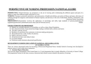 PERSPECTIVE OF NURSING PROFESSION-NATIONAL,GLOBE
PERSPECTIVE- Oxford dictionary say perspective is the art of viewing and or delineating the different aspects and parts of a
subject or topic from different angles and points of view.
NURSING- Nursing is protection, promotion, and optimization of health and abilities, prevention of illness and injury, alleviation of
suffering through the diagnosis and treatment of human response, and advocacy in the care of individuals, families, communities, and
populations. -American Nurses Association
PROFESSION-Professionalism involves the application of knowledge and skills, high standards of practice,leadership,self
regulation,professional commitment,social values and self directed activity. - Muller
CHARACTERISTICS OF PROFESSION
● Requires an extended education of its members, as well as a basic liberal foundation.
● Has a theoretical body of specialised knowledge leading to defined skills, abilities and norms.
● Provides a specific service.
● Members of a profession have autonomy in decision-making and practice.
● The profession has a code of ethics for practice.
● Helps in services to society.
● All professions have some ethical values.
● It is Goal oriented.
● Profession needs minimum educational qualification.
DEVELOPMENT NURSING EDUCATION IN NATIONAL AND GLOBAL LEVEL
AT GLOBAL LEVEL
There are various educational routes for becoming a Professional Registered Nurse. Initially Schools of nursing were developed to
educate nurses to work within those institutions.
● Associate Degree Education
The associate degree programme in the United States is a 2 years programme that is usually offered by a University or Junior College.
This programme focuses on the basic sciences, theoretical and clinical courses related to the practice of nursing.
 