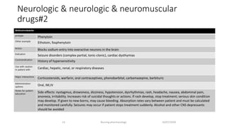 Neurologic & neurologic & neuromuscular
drugs#2
10/07/2020Nursing pharmacology13
•​Anticonvulsants
protype
Phenytoin
Other example
Ethotoin, fosphenytoin
Action
Blocks sodium entry into overactive neurons in the brain
Indication
Seizure disorders (complex partial, tonic-clonic), cardiac dysthymias
Contraindication
History of hypersensitivity
Use with caution
in patient with
Cardiac, hepatic, renal, or respiratory diseases
Major interactions
Corticosteroids, warfarin, oral contraceptives, phenobarbital, carbamazepine, barbituric
Administration
options
Oral, IM,IV
Notes for patient
education
Side effects: nystagmus, drowsiness, dizziness, hypotension, dysrhythmias, rash, headache, nausea, abdominal pain,
anorexia, irritability. Increases risk of suicidal thoughts or actions. If rash develop, stop treatment; serious skin condition
may develop. If given to new-borns, may cause bleeding. Absorption rates vary between patient and must be calculated
and monitored carefully. Seizures may occur if patient stops treatment suddenly. Alcohol and other CNS depressants
should be avoided
 