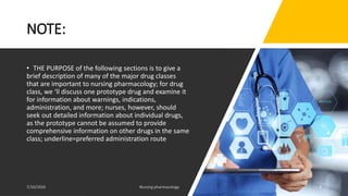NOTE:
• THE PURPOSE of the following sections is to give a
brief description of many of the major drug classes
that are important to nursing pharmacology; for drug
class, we ‘ll discuss one prototype drug and examine it
for information about warnings, indications,
administration, and more; nurses, however, should
seek out detailed information about individual drugs,
as the prototype cannot be assumed to provide
comprehensive information on other drugs in the same
class; underline=preferred administration route
4
 