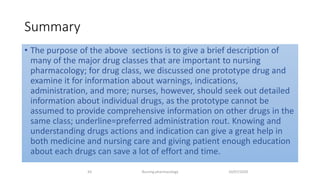 Summary
• The purpose of the above sections is to give a brief description of
many of the major drug classes that are important to nursing
pharmacology; for drug class, we discussed one prototype drug and
examine it for information about warnings, indications,
administration, and more; nurses, however, should seek out detailed
information about individual drugs, as the prototype cannot be
assumed to provide comprehensive information on other drugs in the
same class; underline=preferred administration rout. Knowing and
understanding drugs actions and indication can give a great help in
both medicine and nursing care and giving patient enough education
about each drugs can save a lot of effort and time.
10/07/2020Nursing pharmacology43
 