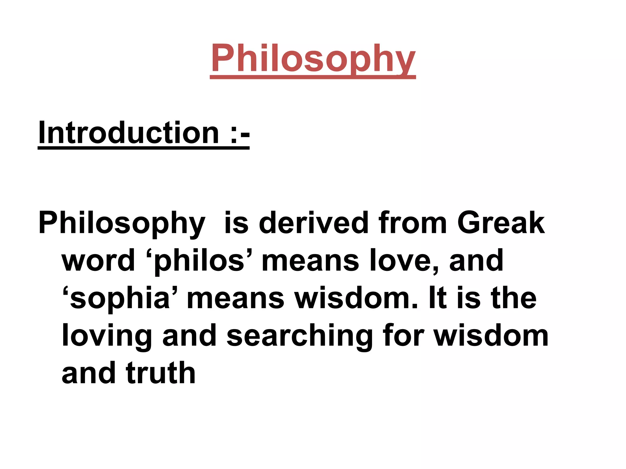 Philosophy
Introduction :Philosophy is derived from Greak
word ‘philos’ means love, and
‘sophia’ means wisdom. It is the
loving and searching for wisdom
and truth

 