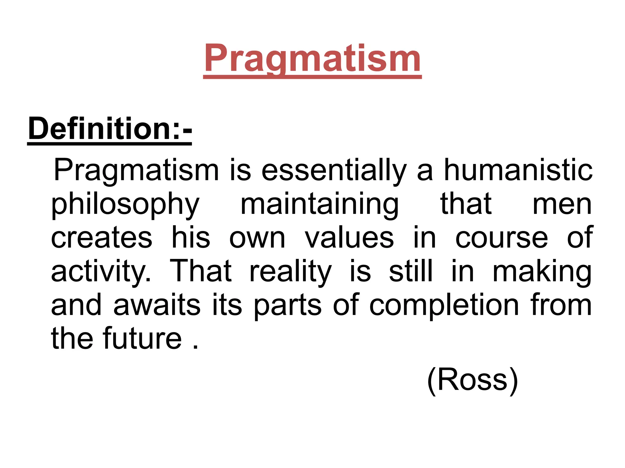 Pragmatism
Definition:Pragmatism is essentially a humanistic
philosophy maintaining that men
creates his own values in course of
activity. That reality is still in making
and awaits its parts of completion from
the future .
(Ross)

 
